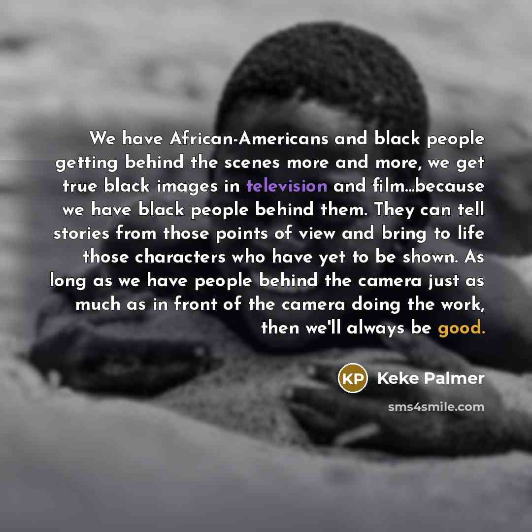 “We have African-Americans and black people getting behind the scenes more and more, we get true black images in television and film...because we have black people behind them. They can tell stories from those points of view and bring to life those characters who have yet to be shown. As long as we…” quote by Keke Palmer
