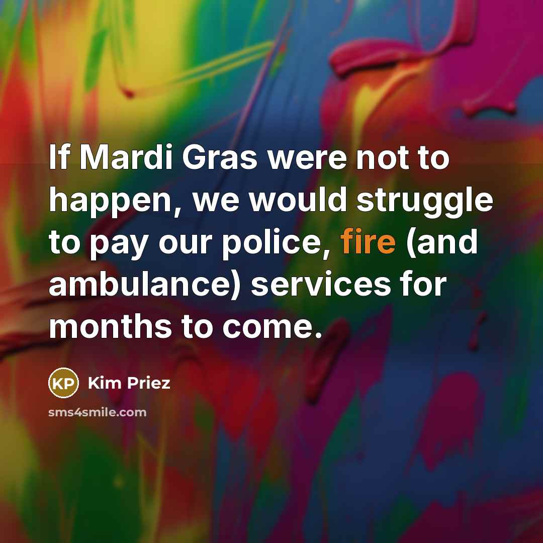 “If Mardi Gras were not to happen, we would struggle to pay our police, fire (and ambulance) services for months to come.” quote by Kim Priez