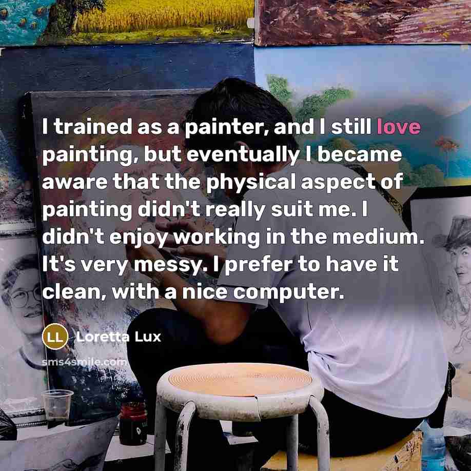 “I trained as a painter, and I still love painting, but eventually I became aware that the physical aspect of painting didn't really suit me. I didn't enjoy working in the medium. It's very messy. I prefer to have it clean, with a nice computer.” quote by Loretta Lux