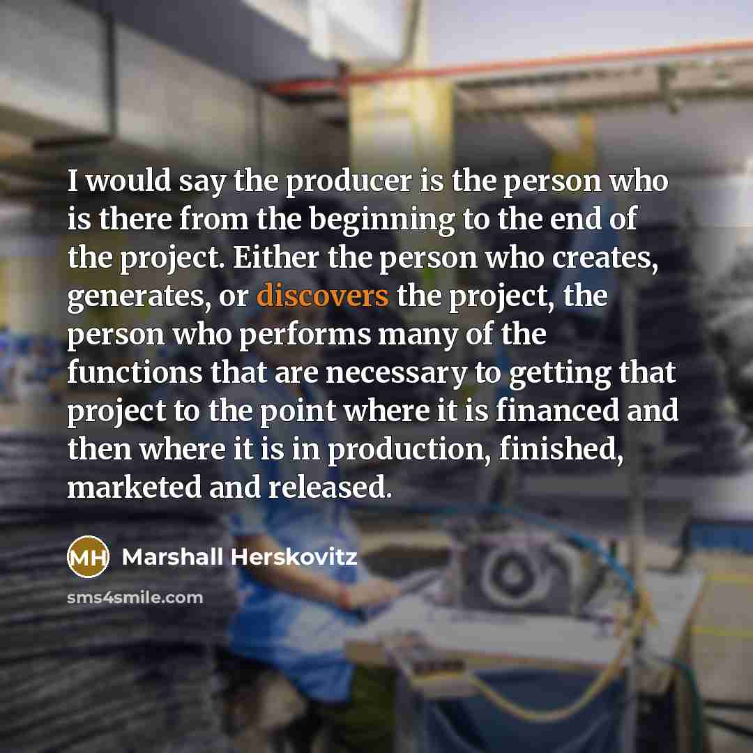 “I would say the producer is the person who is there from the beginning to the end of the project. Either the person who creates, generates, or discovers the project, the person who performs many of the functions that are necessary to getting that project to the point where it is financed and then…” quote by Marshall Herskovitz