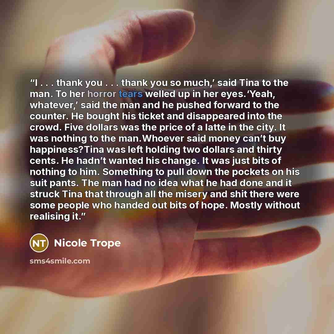 “I . . . thank you . . . thank you so much,’ said Tina to the man. To her horror tears welled up in her eyes.‘Yeah, whatever,’ said the man and he pushed forward to the counter. He bought his ticket and disappeared into the crowd. Five dollars was the price of a latte in the city. It was nothing to…” quote by Nicole Trope