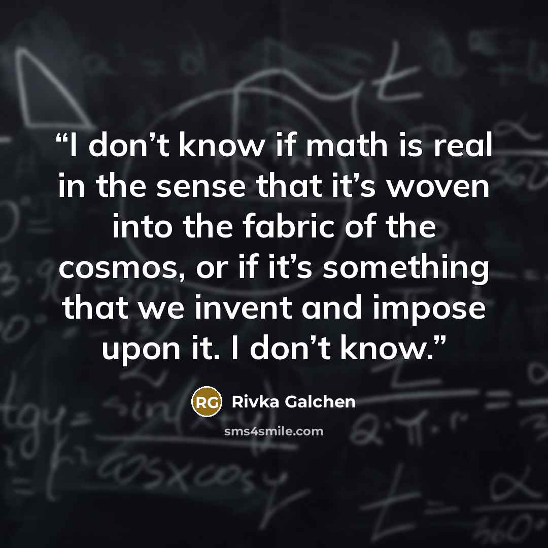 “I don’t know if math is real in the sense that it’s woven into the fabric of the cosmos, or if it’s something that we invent and impose upon it. I don’t know.” quote by Rivka Galchen