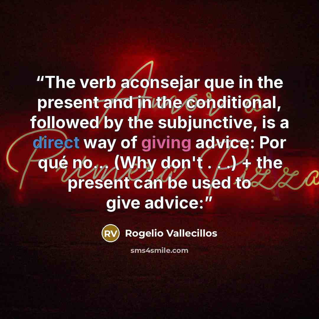 “The verb aconsejar que in the present and in the conditional, followed by the subjunctive, is a direct way of giving advice: Por qué no… (Why don't . . .) + the present can be used to give advice:” quote by Rogelio Vallecillos