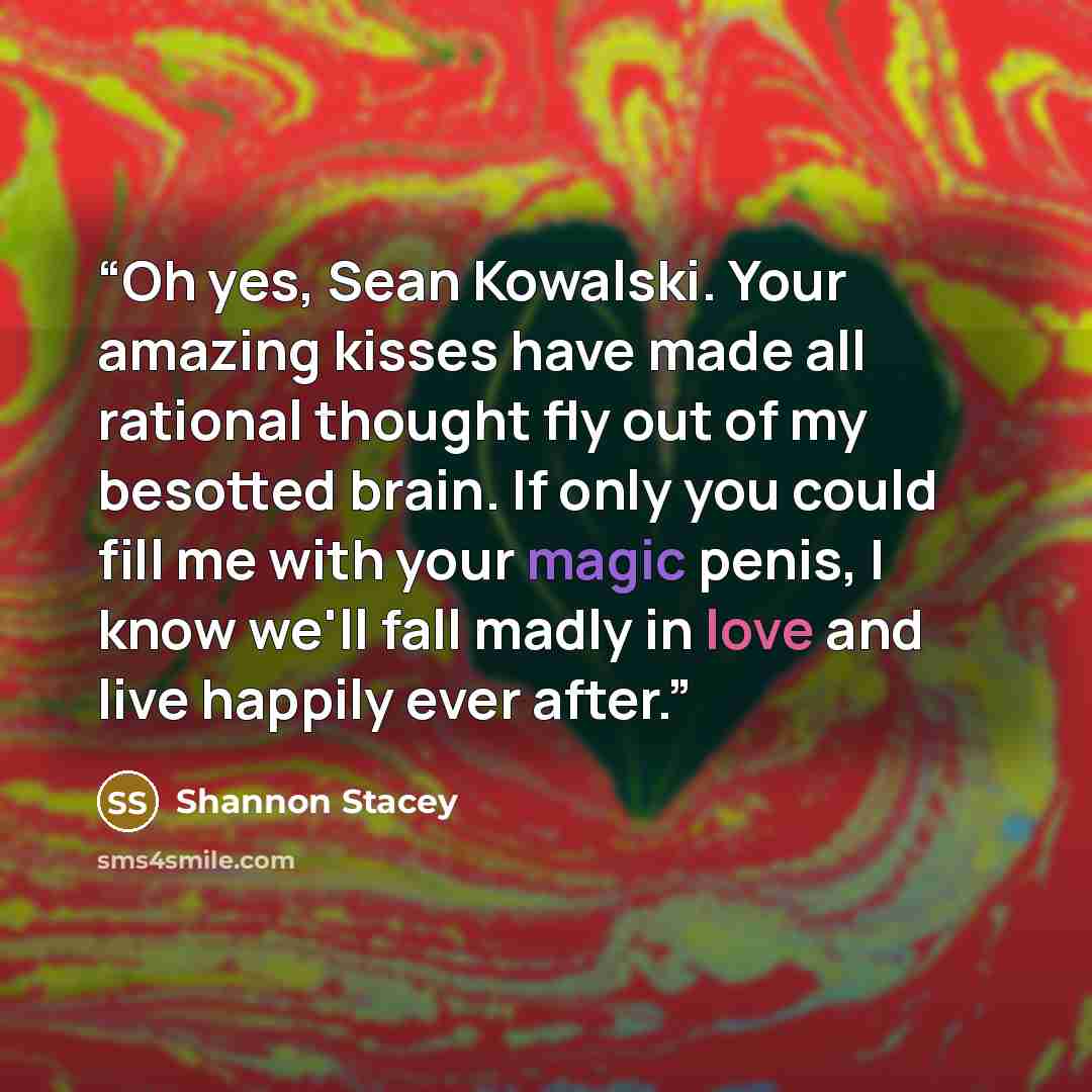 “Oh yes, Sean Kowalski. Your amazing kisses have made all rational thought fly out of my besotted brain. If only you could fill me with your magic penis, I know we'll fall madly in love and live happily ever after.” quote by Shannon Stacey
