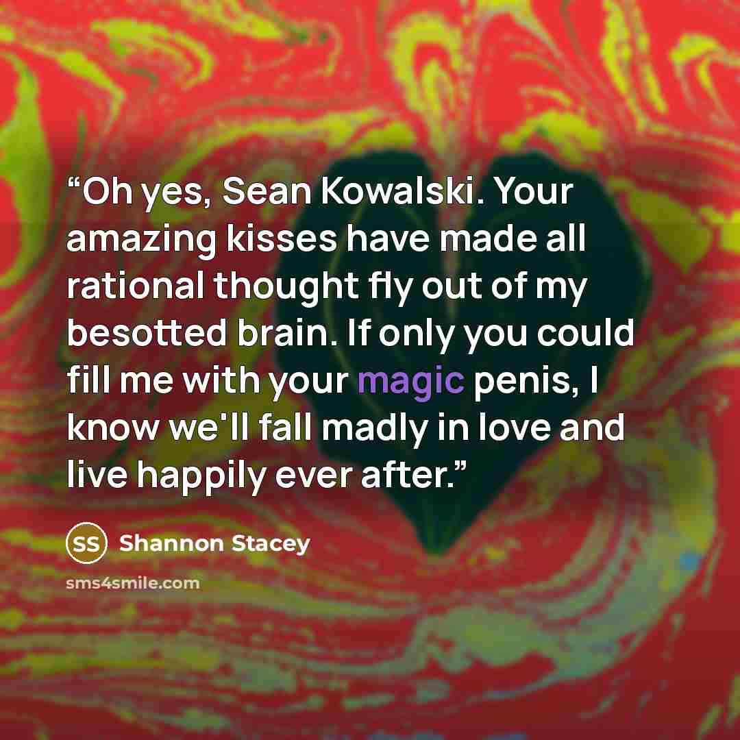 “Oh yes, Sean Kowalski. Your amazing kisses have made all rational thought fly out of my besotted brain. If only you could fill me with your magic penis, I know we'll fall madly in love and live happily ever after.” quote by Shannon Stacey