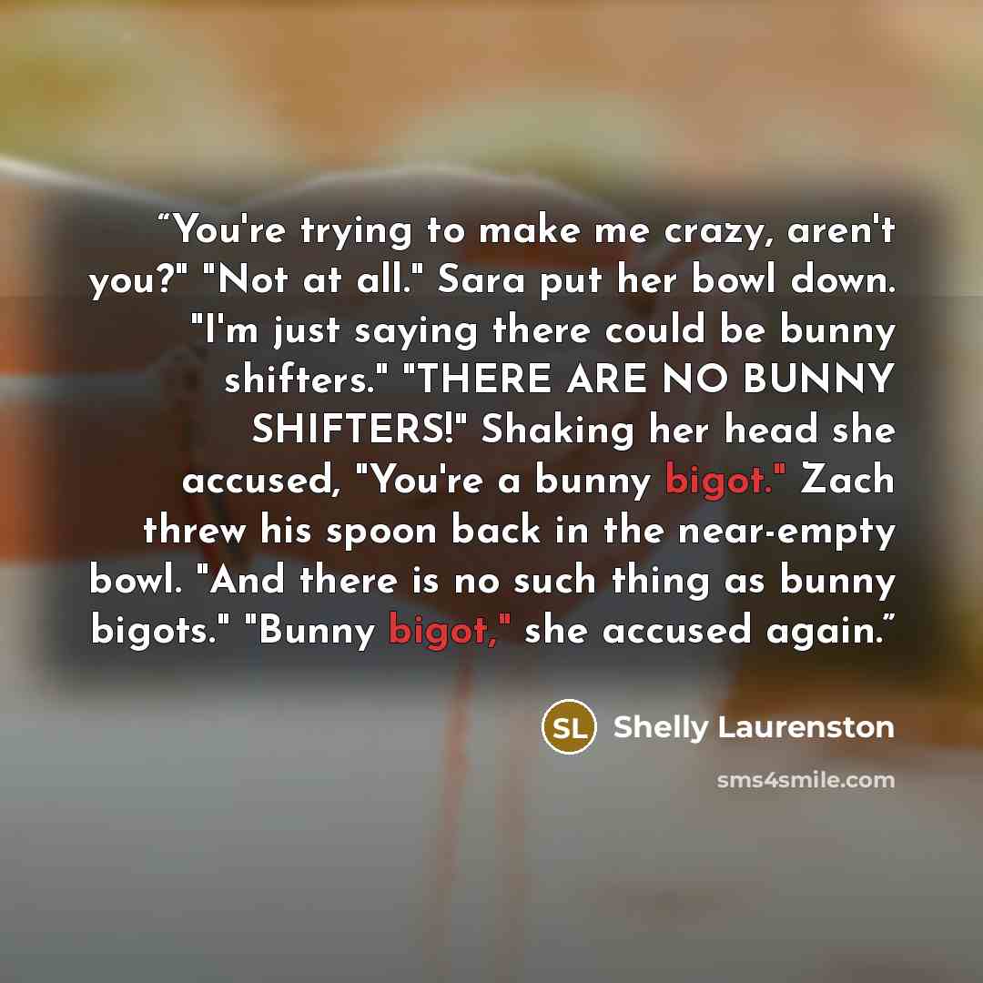 “You're trying to make me crazy, aren't you?" "Not at all." Sara put her bowl down. "I'm just saying there could be bunny shifters." "THERE ARE NO BUNNY SHIFTERS!" Shaking her head she accused, "You're a bunny bigot." Zach threw his spoon back in the near-empty bowl. "And there is no such thing as…” quote by Shelly Laurenston