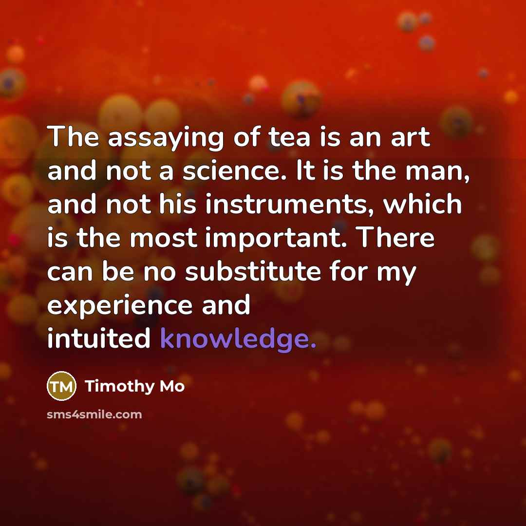 “The assaying of tea is an art and not a science. It is the man, and not his instruments, which is the most important. There can be no substitute for my experience and intuited knowledge.” quote by Timothy Mo