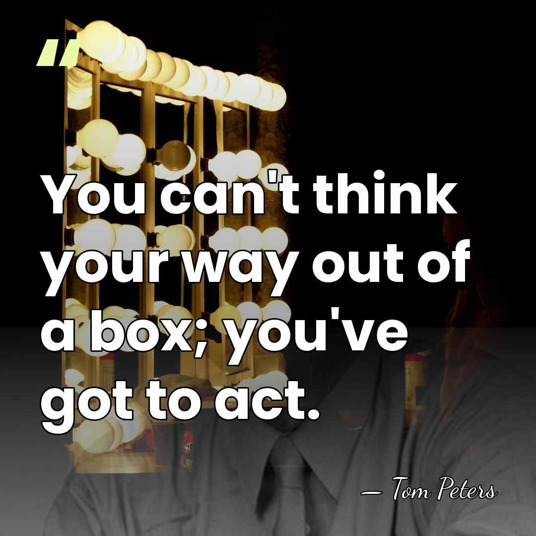 You can't think your way out of a box; you've got to&hellip; - Tom Peters