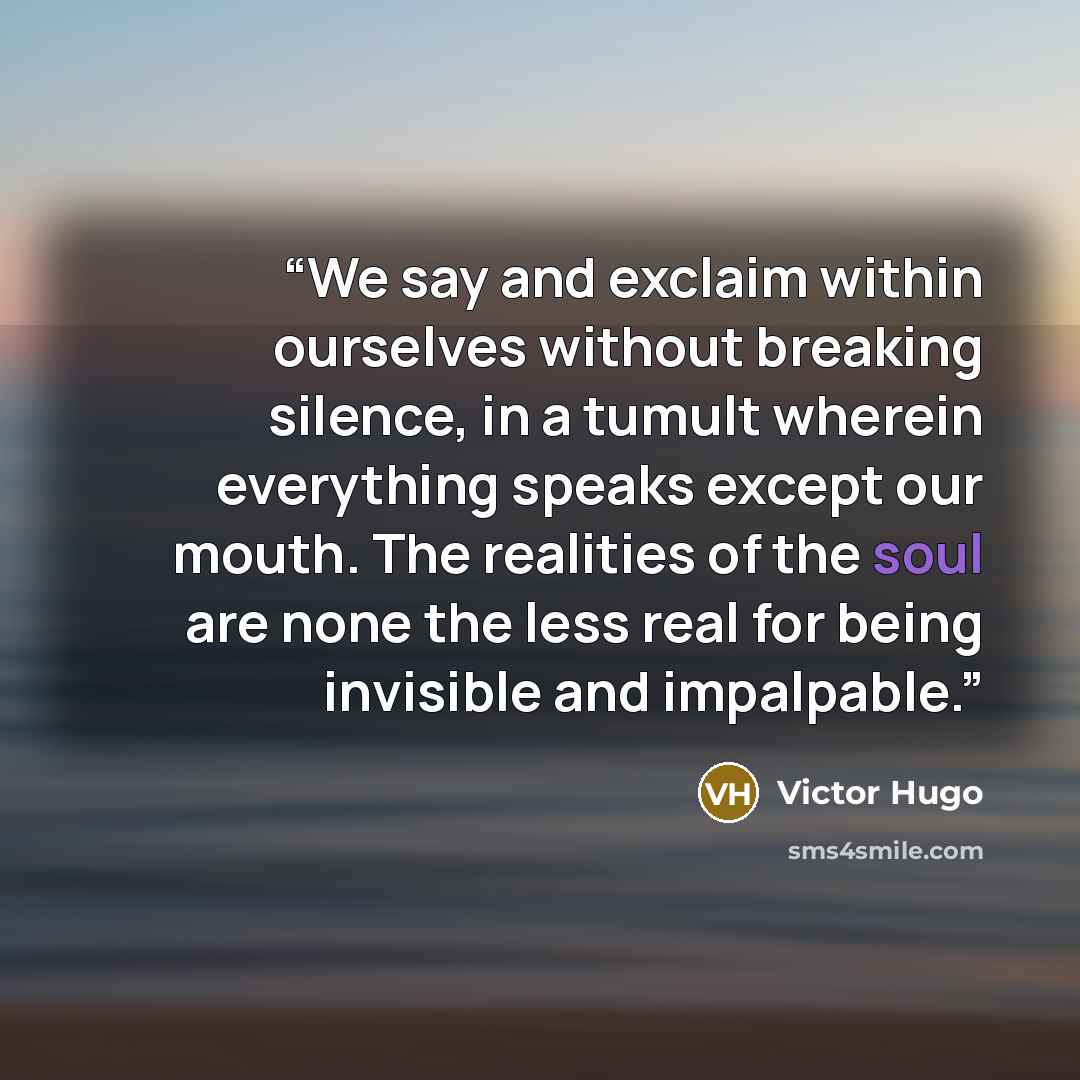 “We say and exclaim within ourselves without breaking silence, in a tumult wherein everything speaks except our mouth. The realities of the soul are none the less real for being invisible and impalpable.” quote by Victor Hugo
