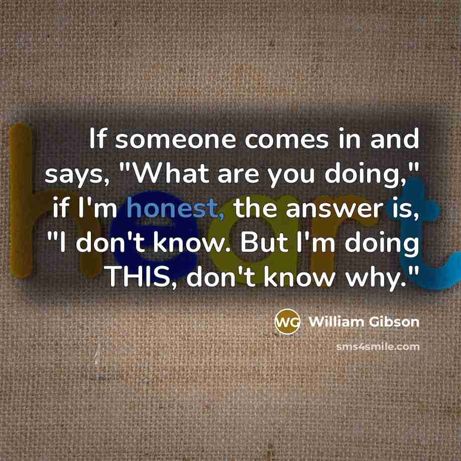 “If someone comes in and says, "What are you doing," if I'm honest, the answer is, "I don't know. But I'm doing THIS, don't know why."” quote by William Gibson
