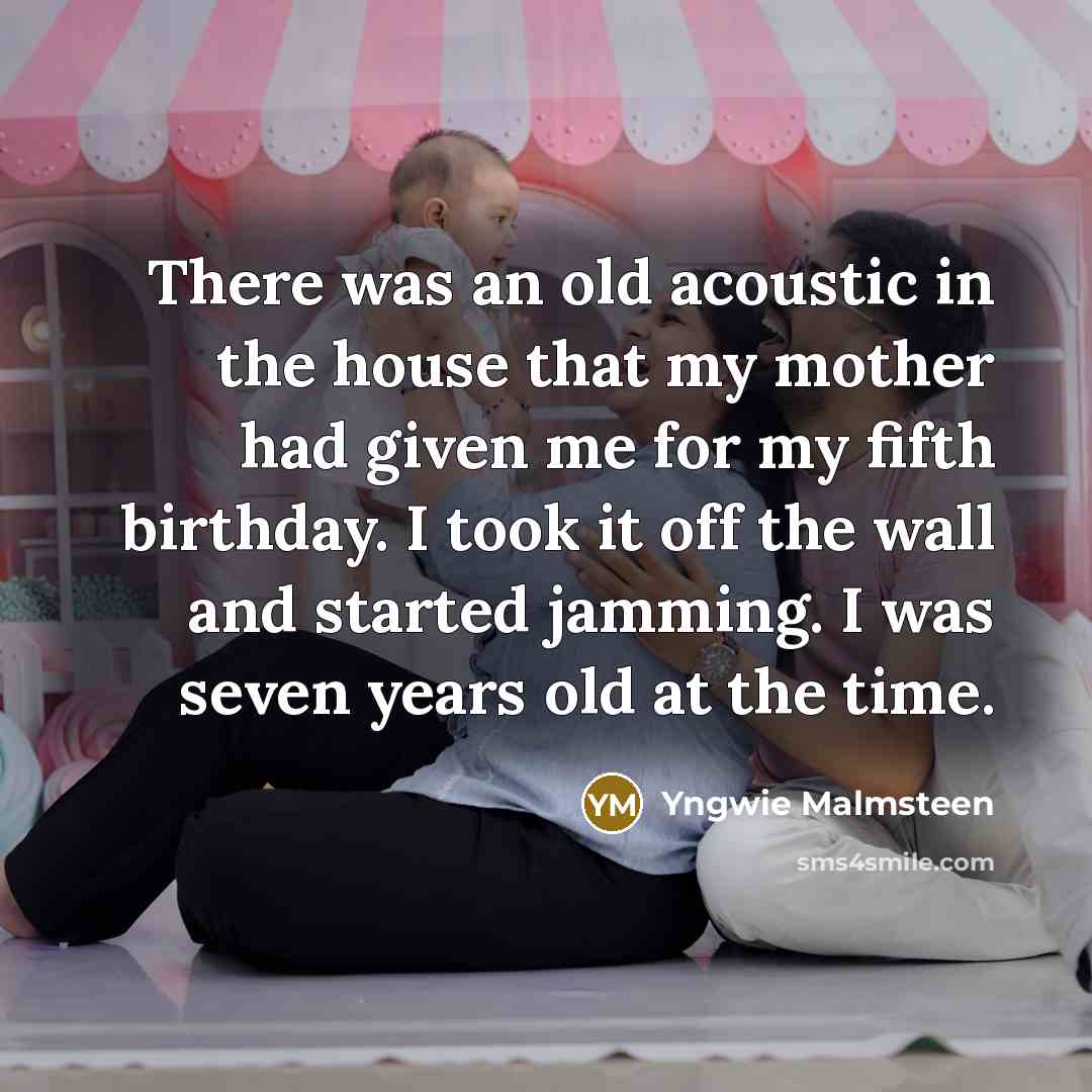 “There was an old acoustic in the house that my mother had given me for my fifth birthday. I took it off the wall and started jamming. I was seven years old at the time.” quote by Yngwie Malmsteen