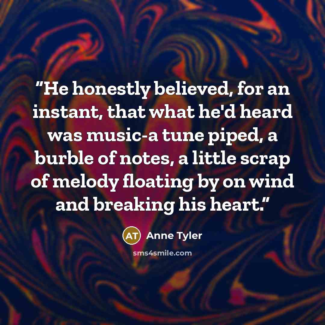 “He honestly believed, for an instant, that what he'd heard was music-a tune piped, a burble of notes, a little scrap of melody floating by on wind and breaking his heart.” quote by Anne Tyler