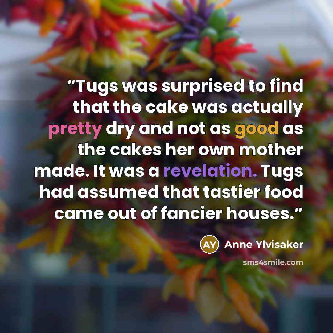 “Tugs was surprised to find that the cake was actually pretty dry and not as good as the cakes her own mother made. It was a revelation. Tugs had assumed that tastier food came out of fancier houses.” quote by Anne Ylvisaker