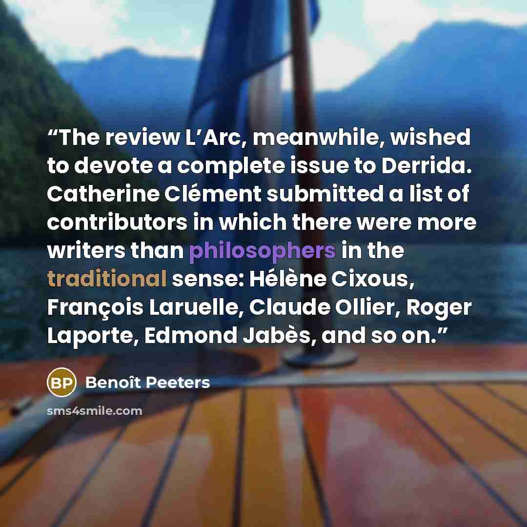 “The review L’Arc, meanwhile, wished to devote a complete issue to Derrida. Catherine Clément submitted a list of contributors in which there were more writers than philosophers in the traditional sense: Hélène Cixous, François Laruelle, Claude Ollier, Roger Laporte, Edmond Jabès, and so on.” quote by Benoît Peeters