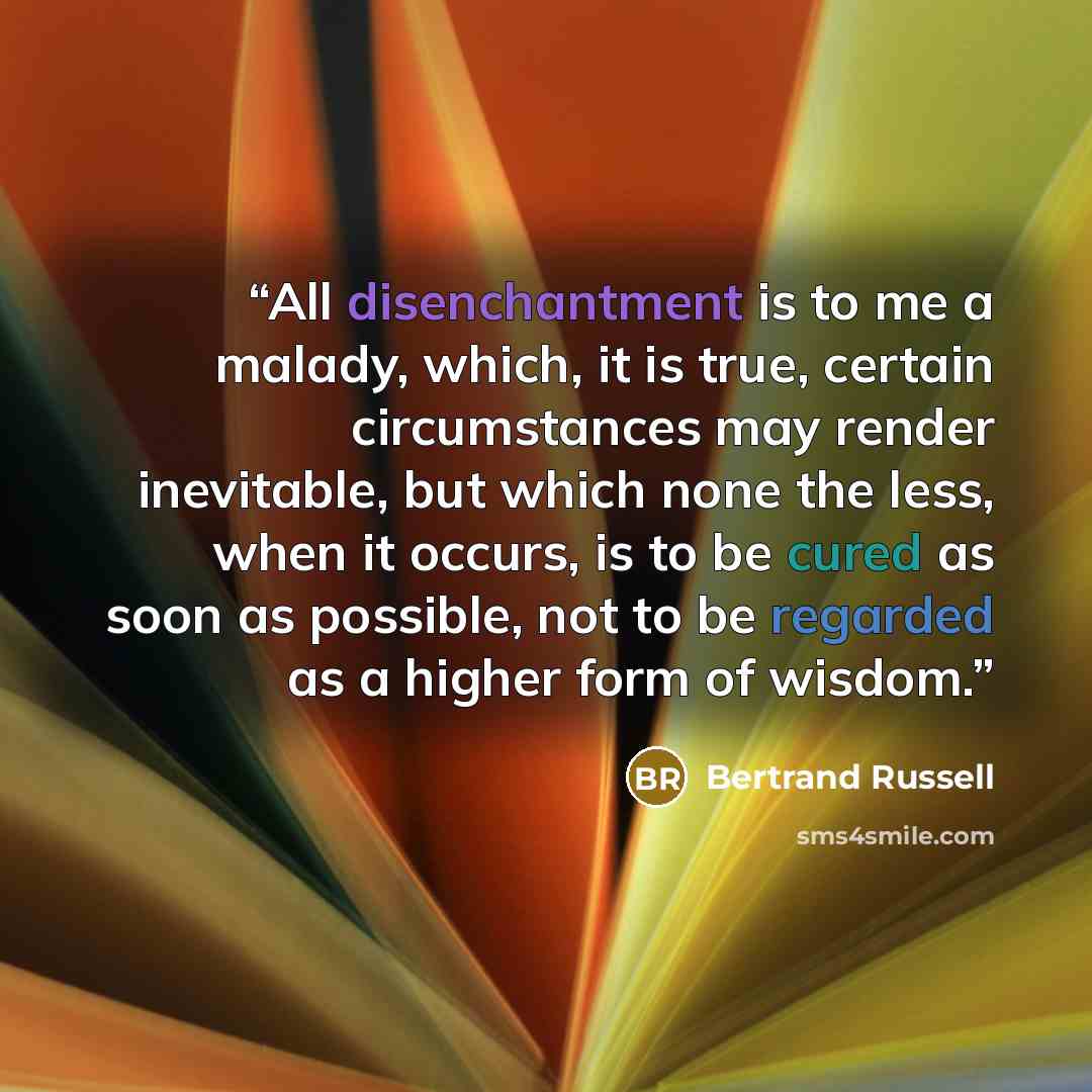 “All disenchantment is to me a malady, which, it is true, certain circumstances may render inevitable, but which none the less, when it occurs, is to be cured as soon as possible, not to be regarded as a higher form of wisdom.” quote by Bertrand Russell