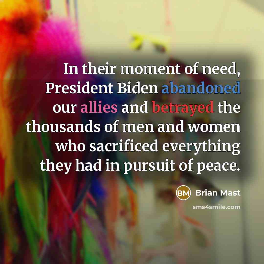 “In their moment of need, President Biden abandoned our allies and betrayed the thousands of men and women who sacrificed everything they had in pursuit of peace.” quote by Brian Mast