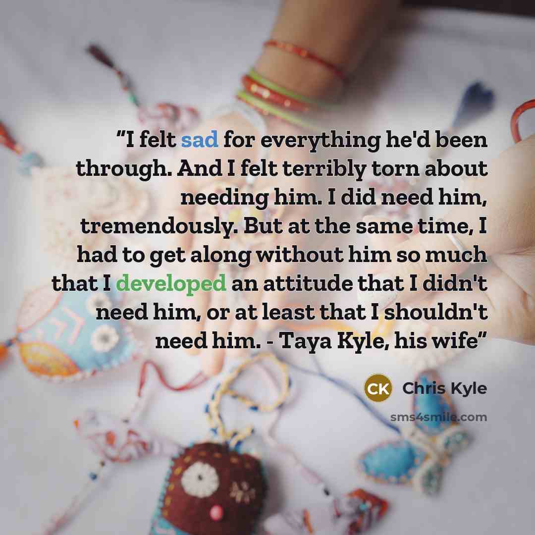 “I felt sad for everything he'd been through. And I felt terribly torn about needing him. I did need him, tremendously. But at the same time, I had to get along without him so much that I developed an attitude that I didn't need him, or at least that I shouldn't need him. - Taya Kyle, his wife” quote by Chris Kyle
