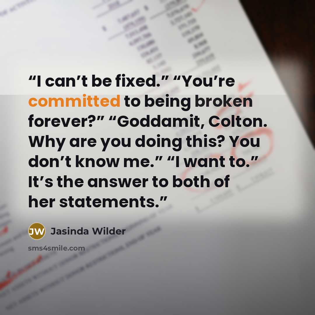 “I can’t be fixed.” “You’re committed to being broken forever?” “Goddamit, Colton. Why are you doing this? You don’t know me.” “I want to.” It’s the answer to both of her statements.” quote by Jasinda Wilder