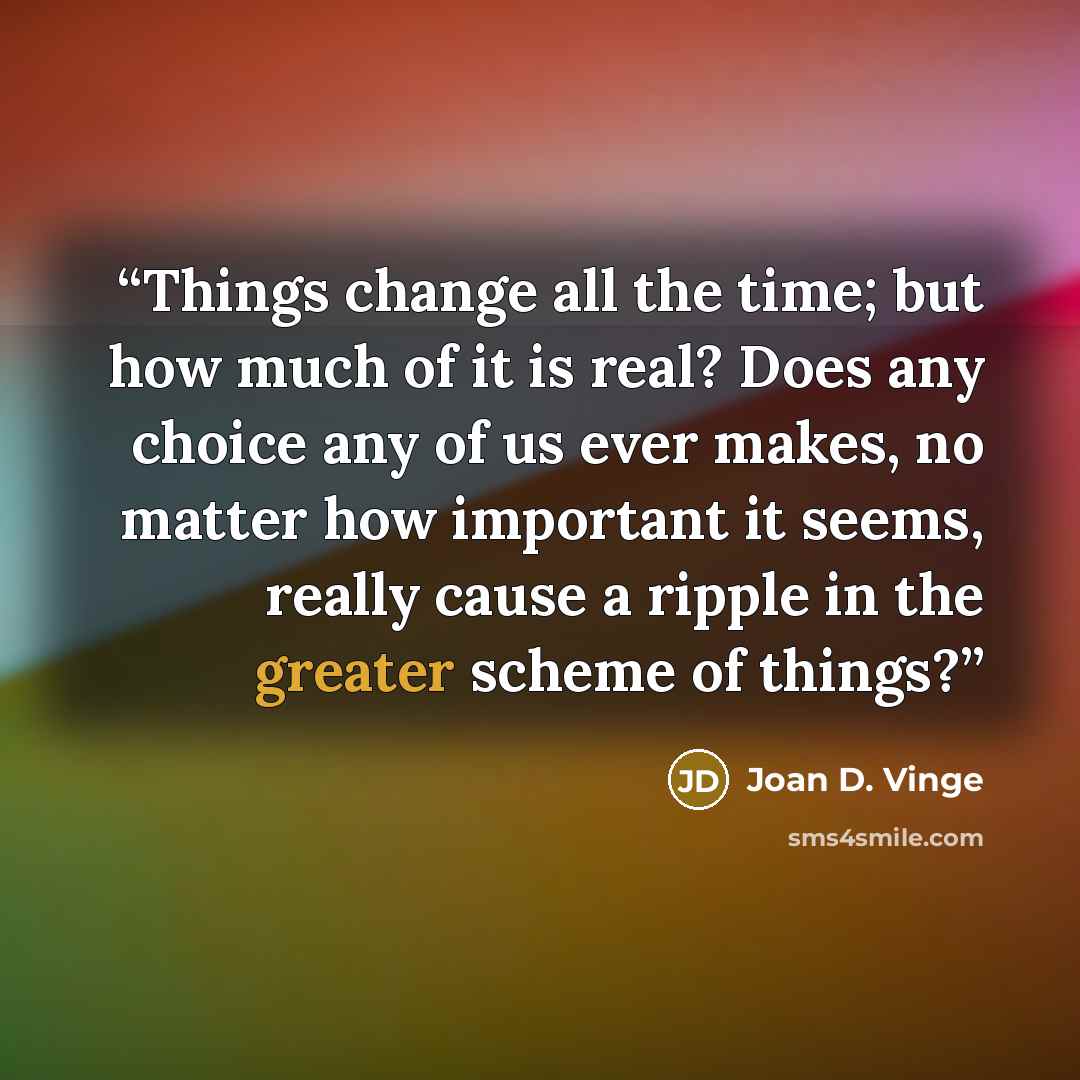 “Things change all the time; but how much of it is real? Does any choice any of us ever makes, no matter how important it seems, really cause a ripple in the greater scheme of things?” quote by Joan D. Vinge
