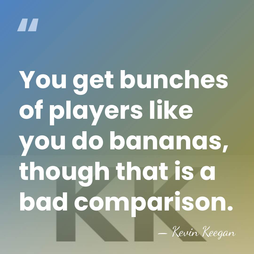 You get bunches of players like you do bananas, though that is&hellip; - Kevin Keegan
