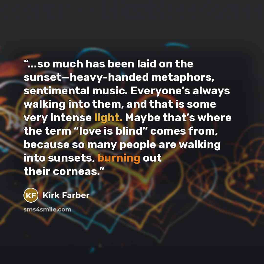 “...so much has been laid on the sunset—heavy-handed metaphors, sentimental music. Everyone’s always walking into them, and that is some very intense light. Maybe that’s where the term “love is blind” comes from, because so many people are walking into sunsets, burning out their corneas.” quote by Kirk Farber