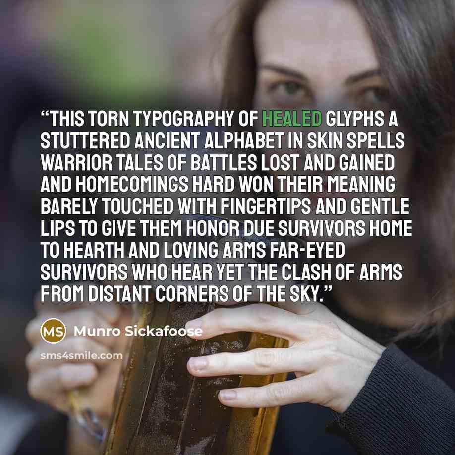 “This torn typography of healed glyphs a stuttered ancient alphabet in skin spells warrior tales of battles lost and gained and homecomings hard won their meaning barely touched with fingertips and gentle lips to give them honor due survivors home to hearth and loving arms far-eyed survivors who…” quote by Munro Sickafoose