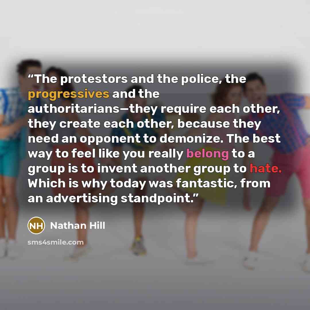 “The protestors and the police, the progressives and the authoritarians—they require each other, they create each other, because they need an opponent to demonize. The best way to feel like you really belong to a group is to invent another group to hate. Which is why today was fantastic, from an…” quote by Nathan Hill