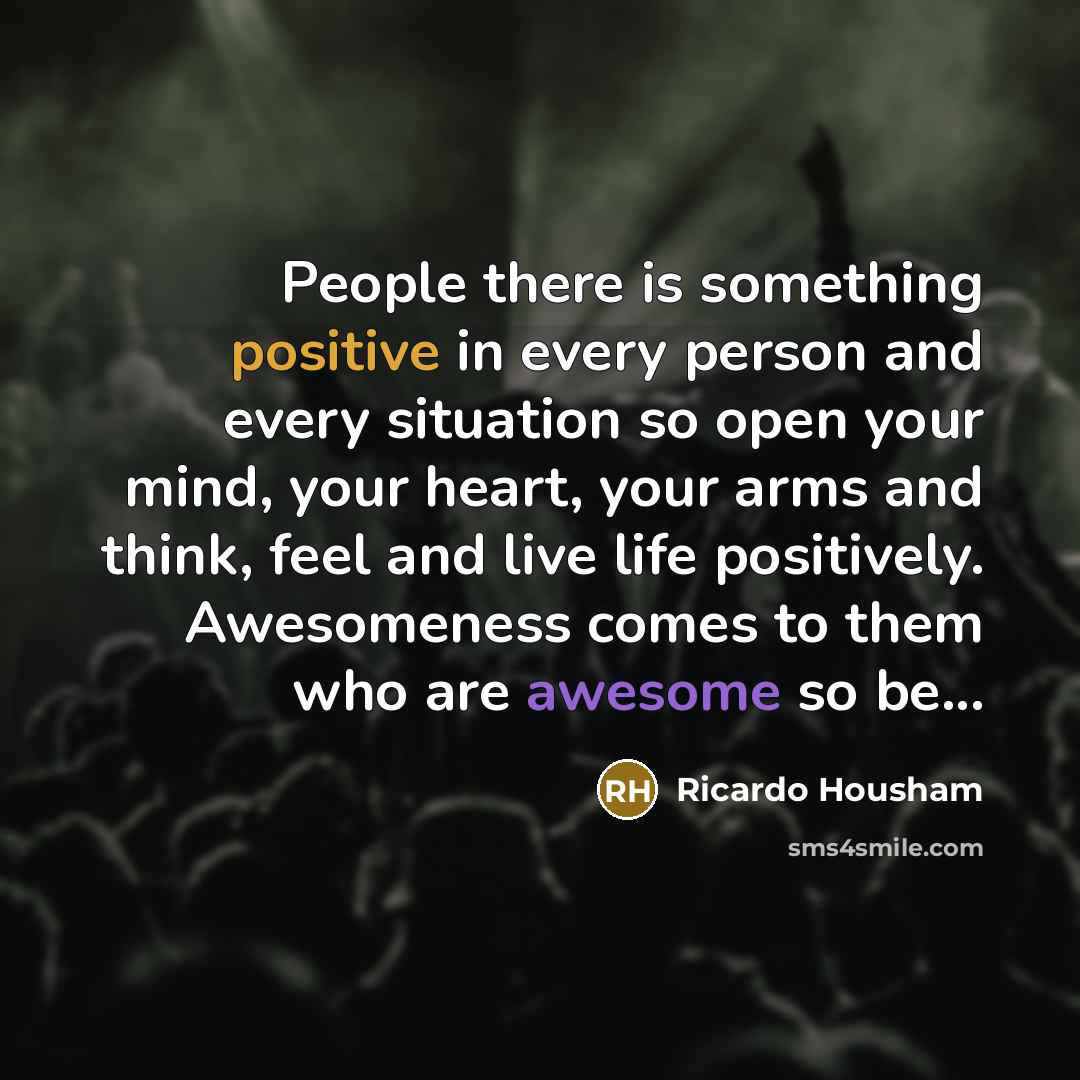 “People there is something positive in every person and every situation so open your mind, your heart, your arms and think, feel and live life positively. Awesomeness comes to them who are awesome so be...” quote by Ricardo Housham