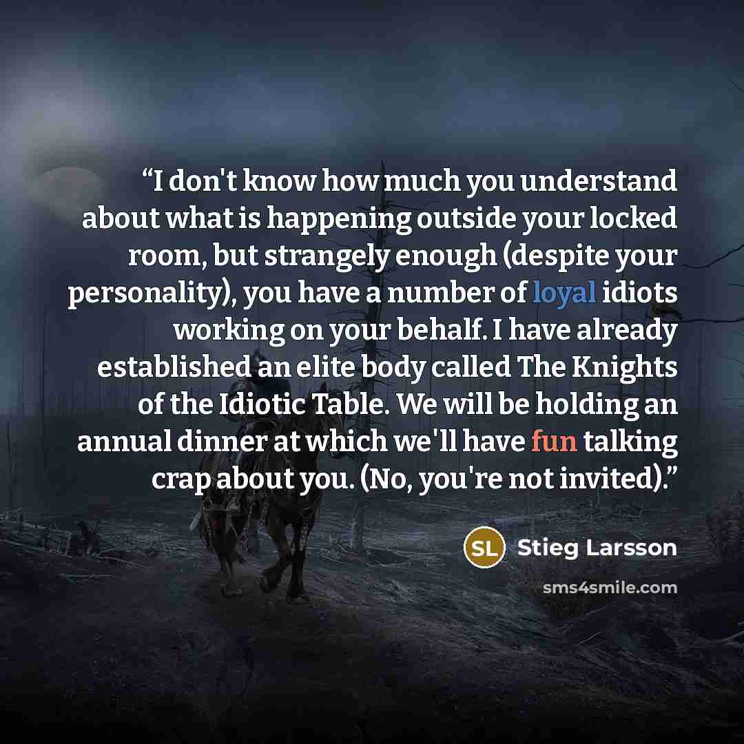“I don't know how much you understand about what is happening outside your locked room, but strangely enough (despite your personality), you have a number of loyal idiots working on your behalf. I have already established an elite body called The Knights of the Idiotic Table. We will be holding an…” quote by Stieg Larsson