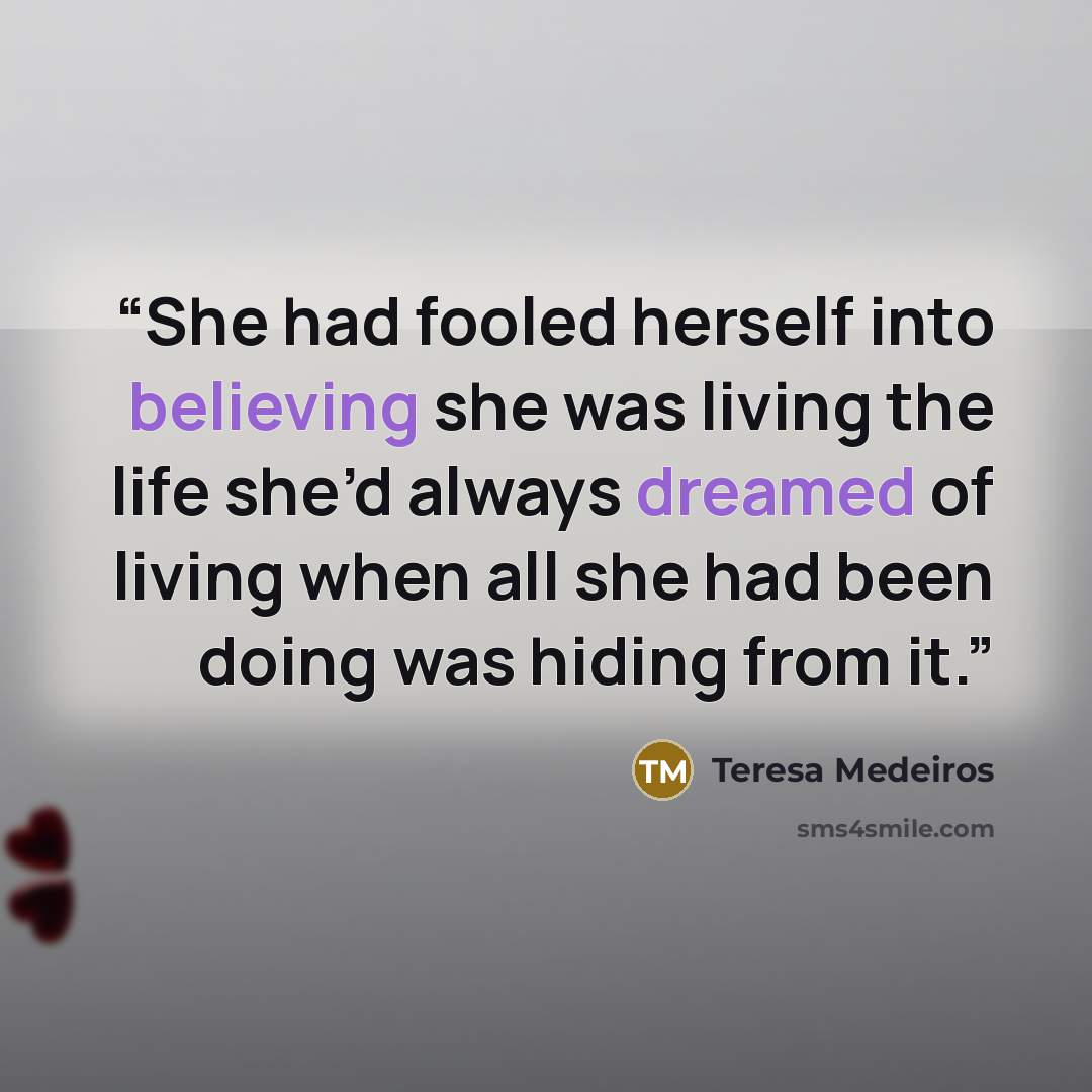 “She had fooled herself into believing she was living the life she’d always dreamed of living when all she had been doing was hiding from it.” quote by Teresa Medeiros
