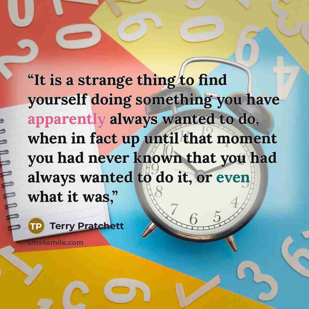 “It is a strange thing to find yourself doing something you have apparently always wanted to do, when in fact up until that moment you had never known that you had always wanted to do it, or even what it was,” quote by Terry Pratchett