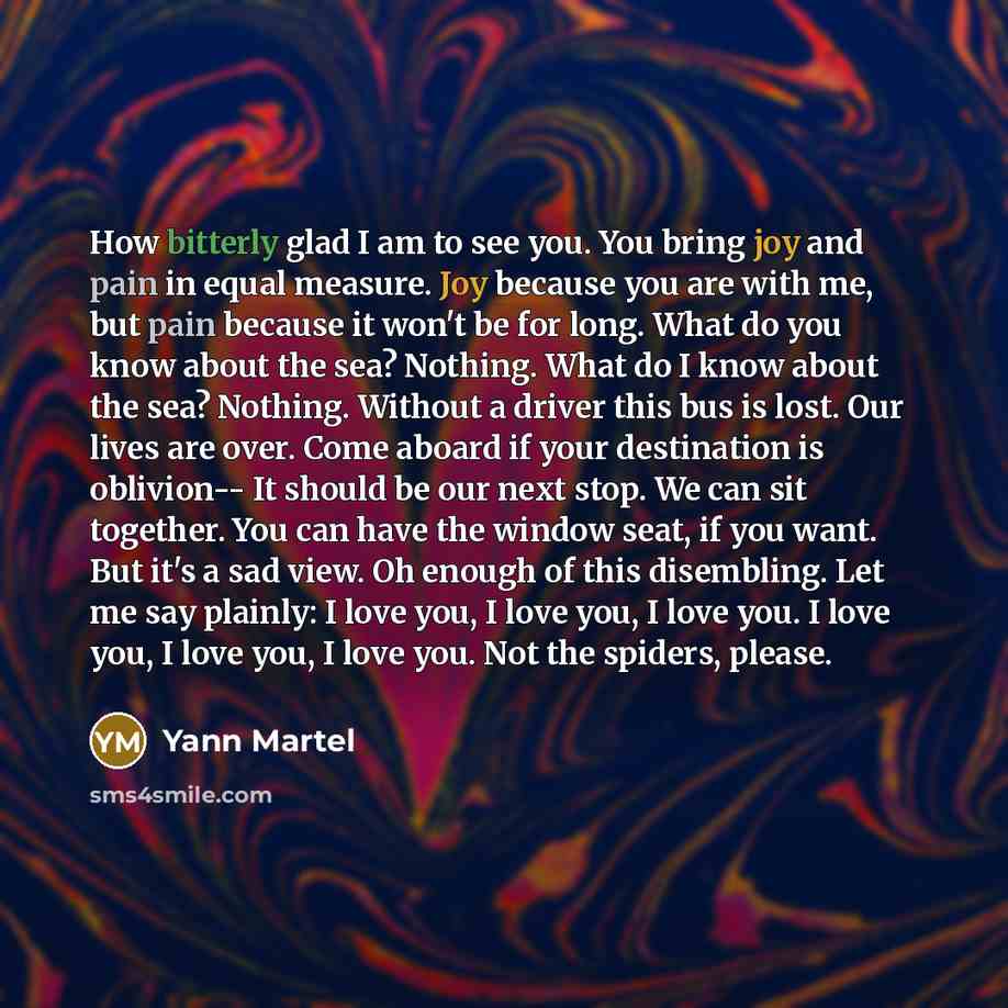 “How bitterly glad I am to see you. You bring joy and pain in equal measure. Joy because you are with me, but pain because it won't be for long. What do you know about the sea? Nothing. What do I know about the sea? Nothing. Without a driver this bus is lost. Our lives are over. Come aboard if your…” quote by Yann Martel