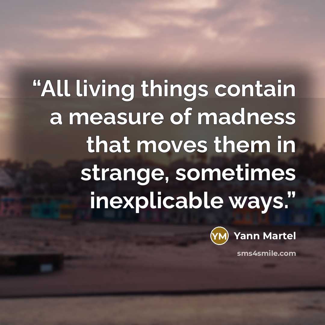 “All living things contain a measure of madness that moves them in strange, sometimes inexplicable ways.” quote by Yann Martel