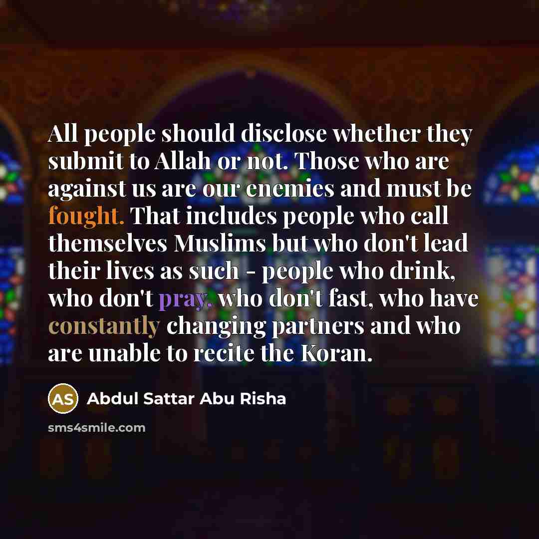 “All people should disclose whether they submit to Allah or not. Those who are against us are our enemies and must be fought. That includes people who call themselves Muslims but who don't lead their lives as such - people who drink, who don't pray, who don't fast, who have constantly changing…” quote by Abdul Sattar Abu Risha