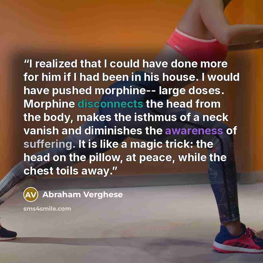 “I realized that I could have done more for him if I had been in his house. I would have pushed morphine-- large doses. Morphine disconnects the head from the body, makes the isthmus of a neck vanish and diminishes the awareness of suffering. It is like a magic trick: the head on the pillow, at…” quote by Abraham Verghese