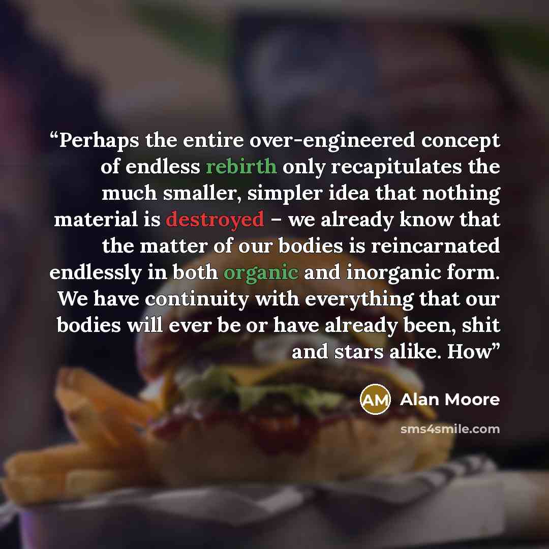 “Perhaps the entire over-engineered concept of endless rebirth only recapitulates the much smaller, simpler idea that nothing material is destroyed – we already know that the matter of our bodies is reincarnated endlessly in both organic and inorganic form. We have continuity with everything that…” quote by Alan Moore