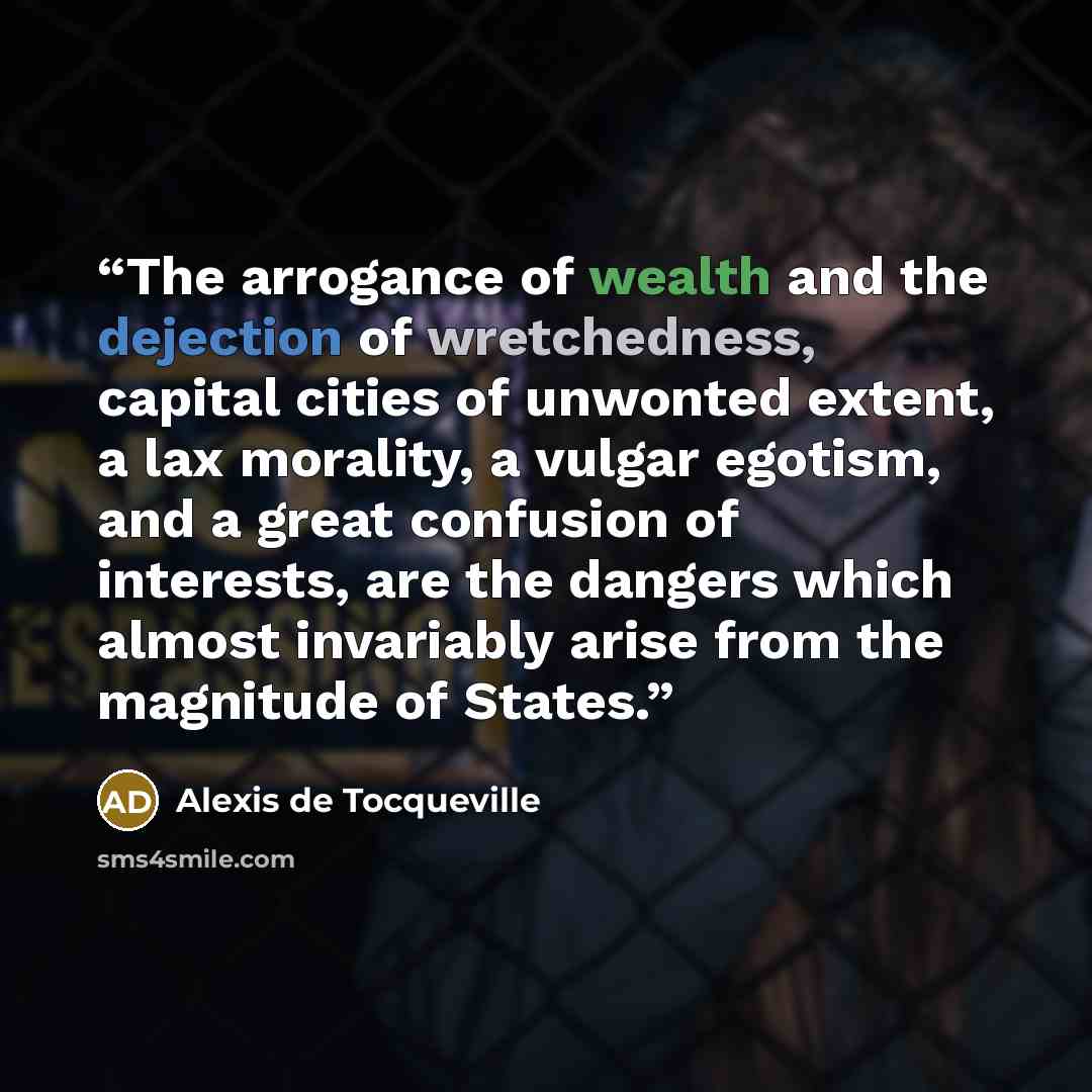 “The arrogance of wealth and the dejection of wretchedness, capital cities of unwonted extent, a lax morality, a vulgar egotism, and a great confusion of interests, are the dangers which almost invariably arise from the magnitude of States.” quote by Alexis de Tocqueville