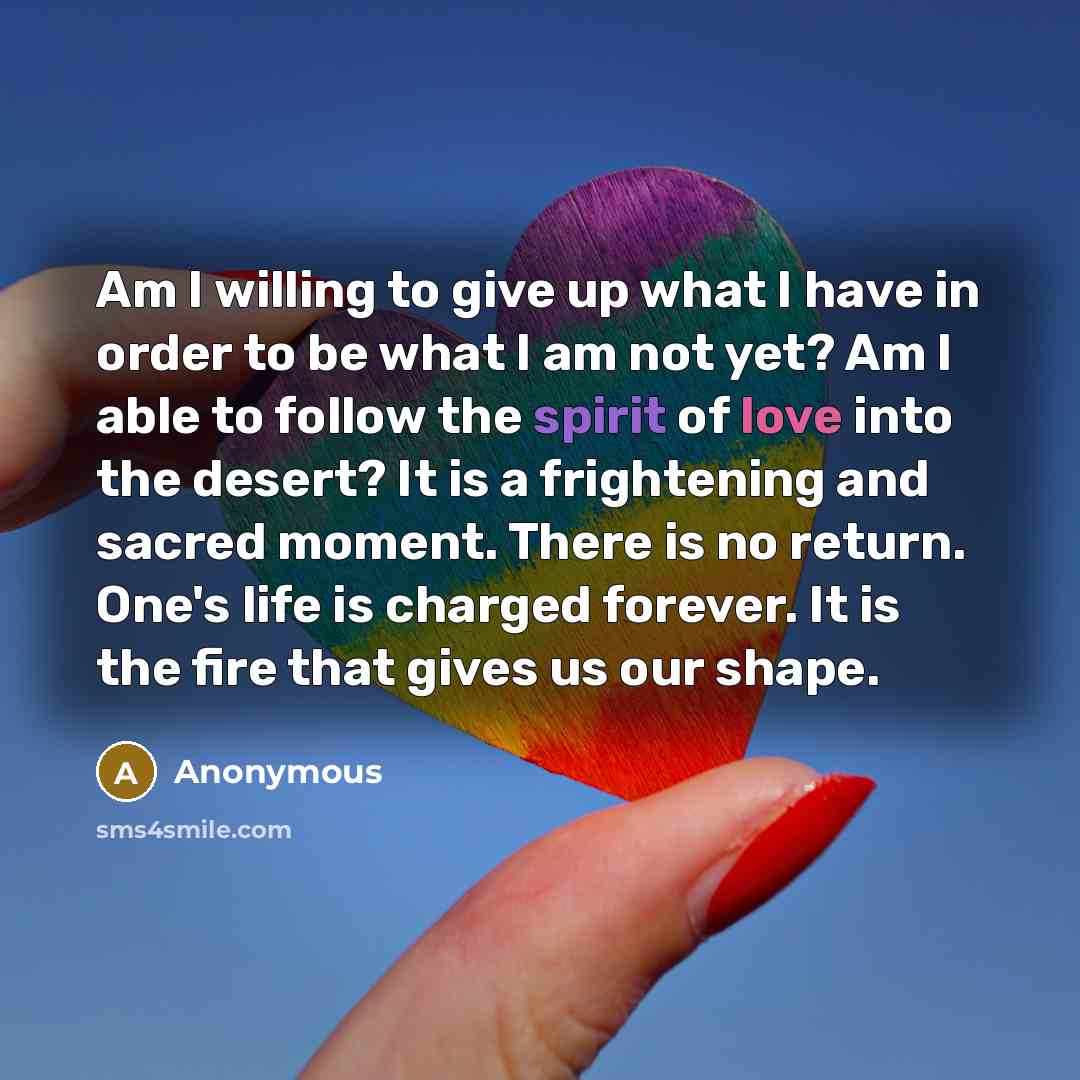 “Am I willing to give up what I have in order to be what I am not yet? Am I able to follow the spirit of love into the desert? It is a frightening and sacred moment. There is no return. One's life is charged forever. It is the fire that gives us our shape.” quote by Anonymous