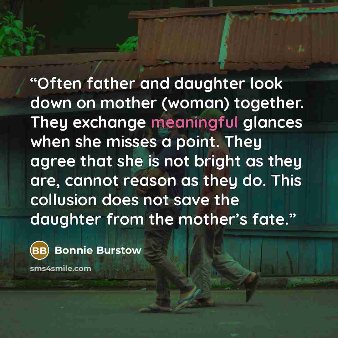 “Often father and daughter look down on mother (woman) together. They exchange meaningful glances when she misses a point. They agree that she is not bright as they are, cannot reason as they do. This collusion does not save the daughter from the mother’s fate.” quote by Bonnie Burstow
