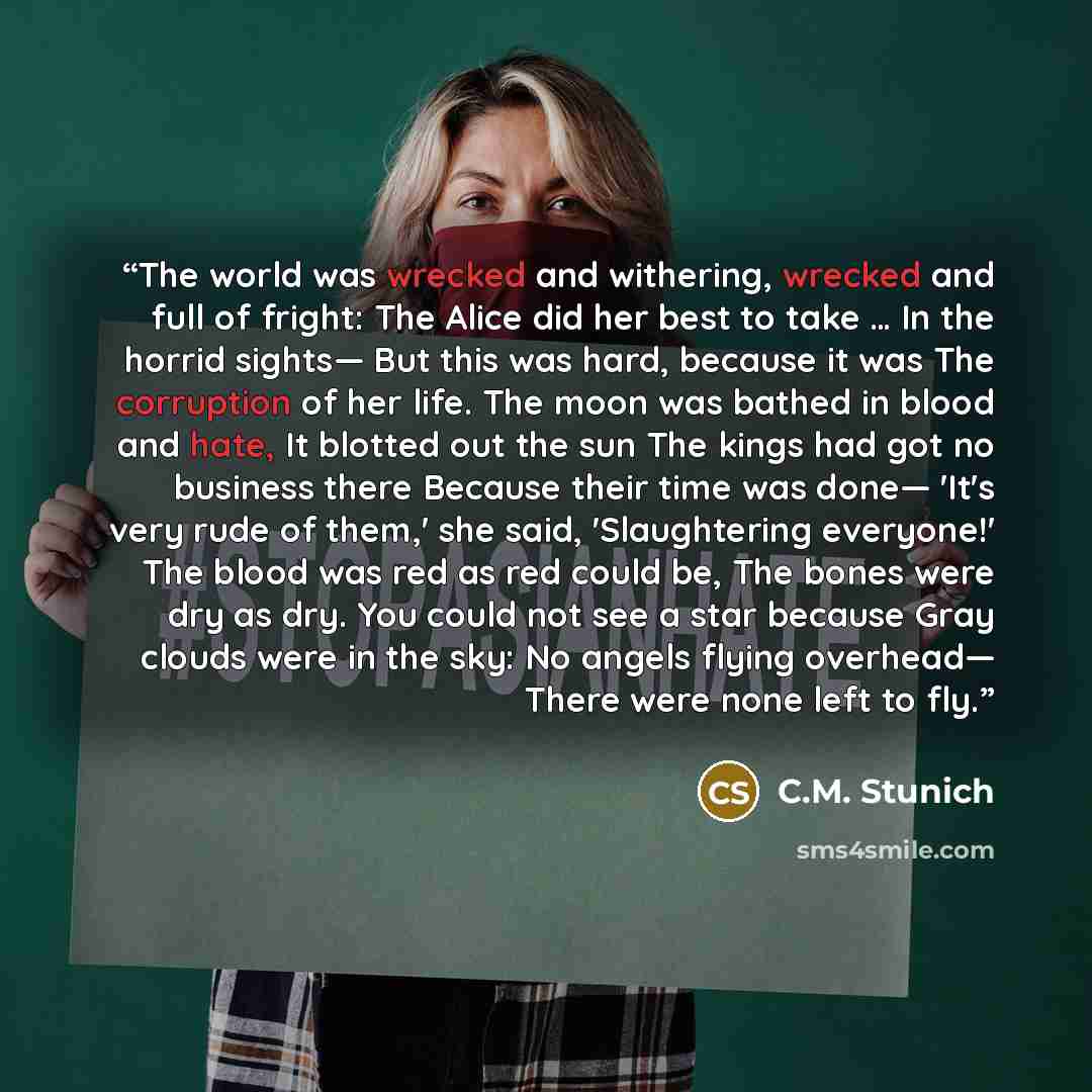 “The world was wrecked and withering, wrecked and full of fright: The Alice did her best to take … In the horrid sights— But this was hard, because it was The corruption of her life. The moon was bathed in blood and hate, It blotted out the sun The kings had got no business there Because their time…” quote by C.M. Stunich