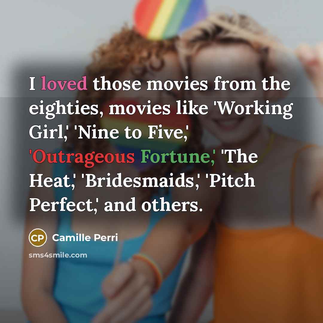“I loved those movies from the eighties, movies like 'Working Girl,' 'Nine to Five,' 'Outrageous Fortune,' 'The Heat,' 'Bridesmaids,' 'Pitch Perfect,' and others.” quote by Camille Perri