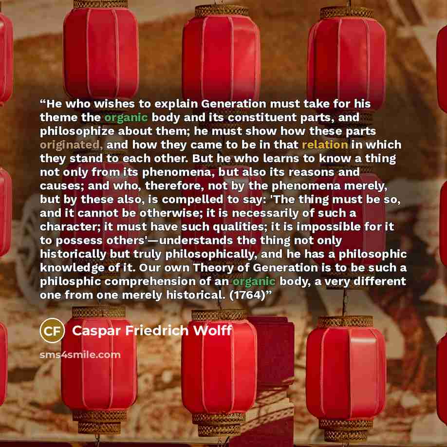 “He who wishes to explain Generation must take for his theme the organic body and its constituent parts, and philosophize about them; he must show how these parts originated, and how they came to be in that relation in which they stand to each other. But he who learns to know a thing not only from…” quote by Caspar Friedrich Wolff