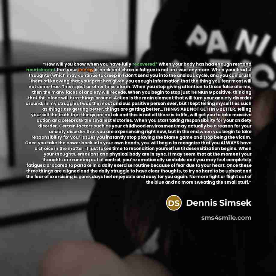 “How will you know when you have fully recovered? When your body has had enough rest and nourishment that your energy is back and chronic fatigue is not an issue anymore. When your fearful thoughts (which may continue to creep in) don’t send you into the anxious cycle, and you can brush them off…” quote by Dennis Simsek