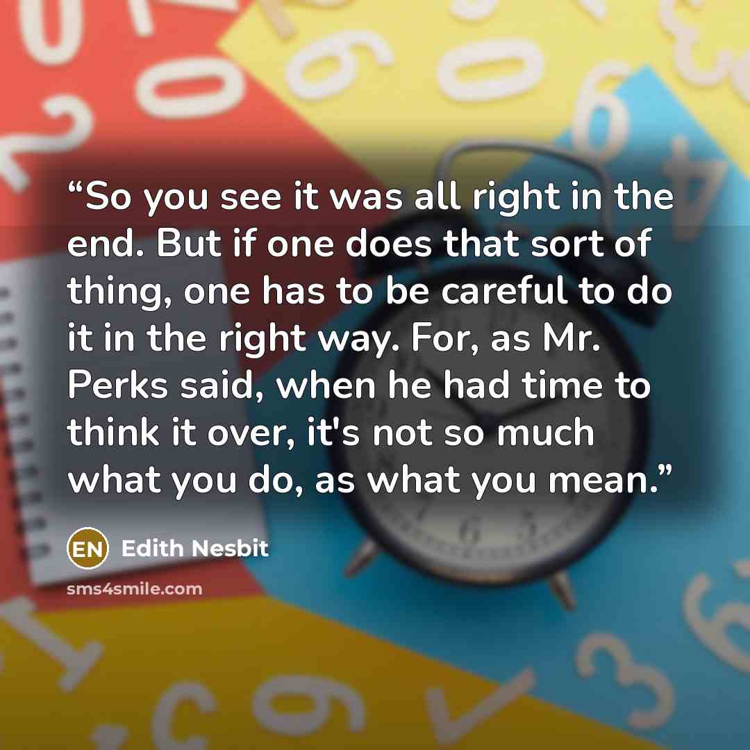 “So you see it was all right in the end. But if one does that sort of thing, one has to be careful to do it in the right way. For, as Mr. Perks said, when he had time to think it over, it's not so much what you do, as what you mean.” quote by Edith Nesbit
