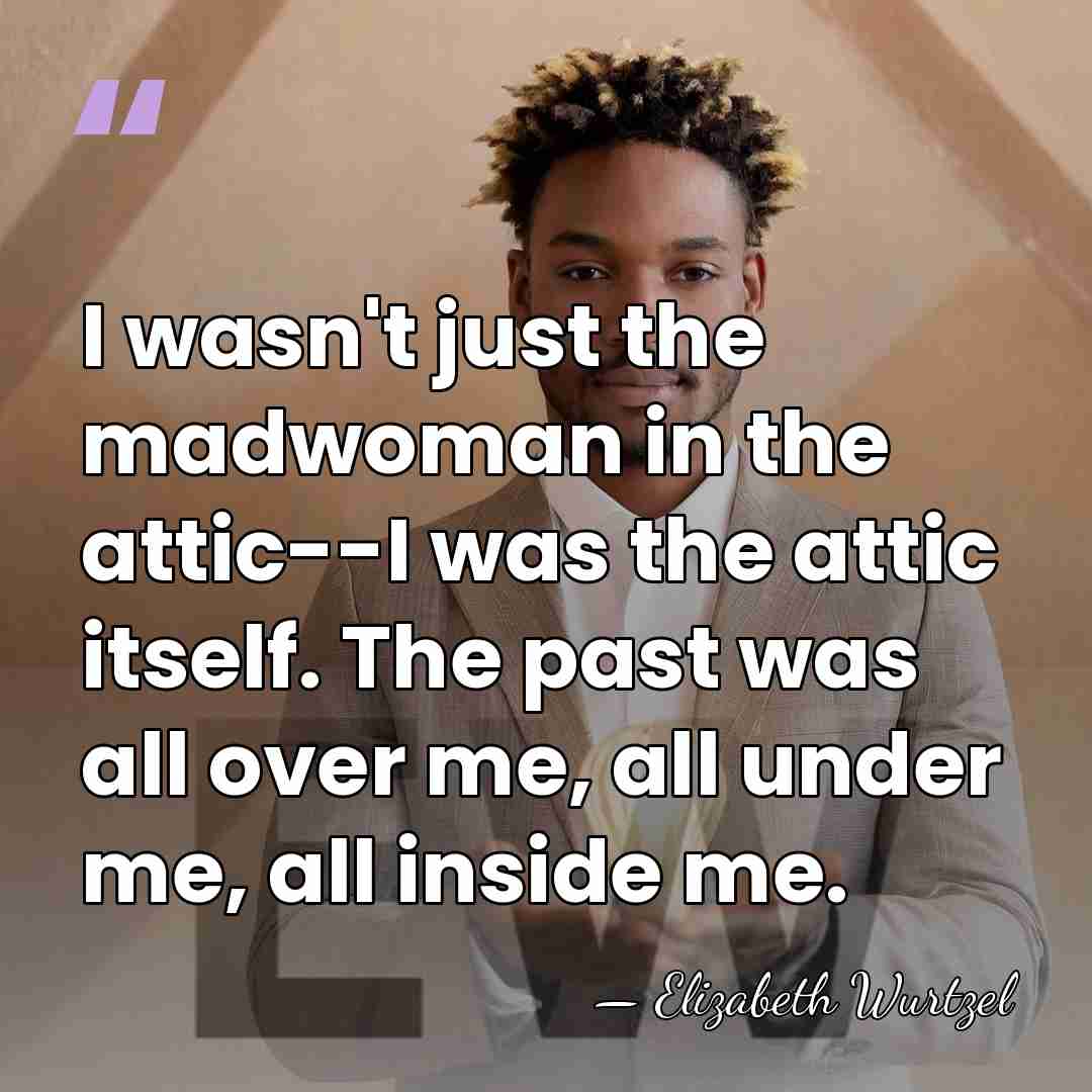 I wasn't just the madwoman in the attic--I was the attic itself.&hellip; - Elizabeth Wurtzel