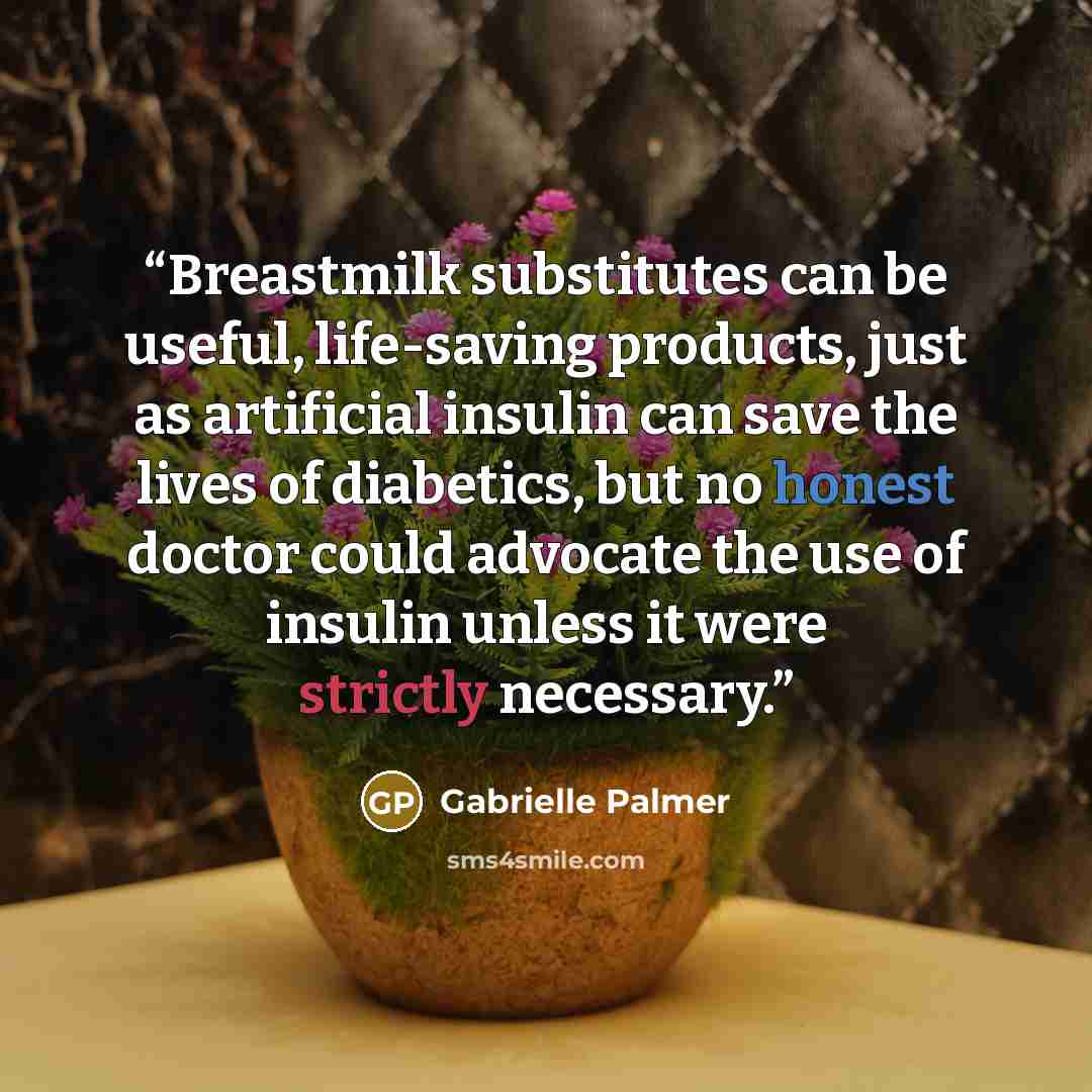 “Breastmilk substitutes can be useful, life-saving products, just as artificial insulin can save the lives of diabetics, but no honest doctor could advocate the use of insulin unless it were strictly necessary.” quote by Gabrielle Palmer