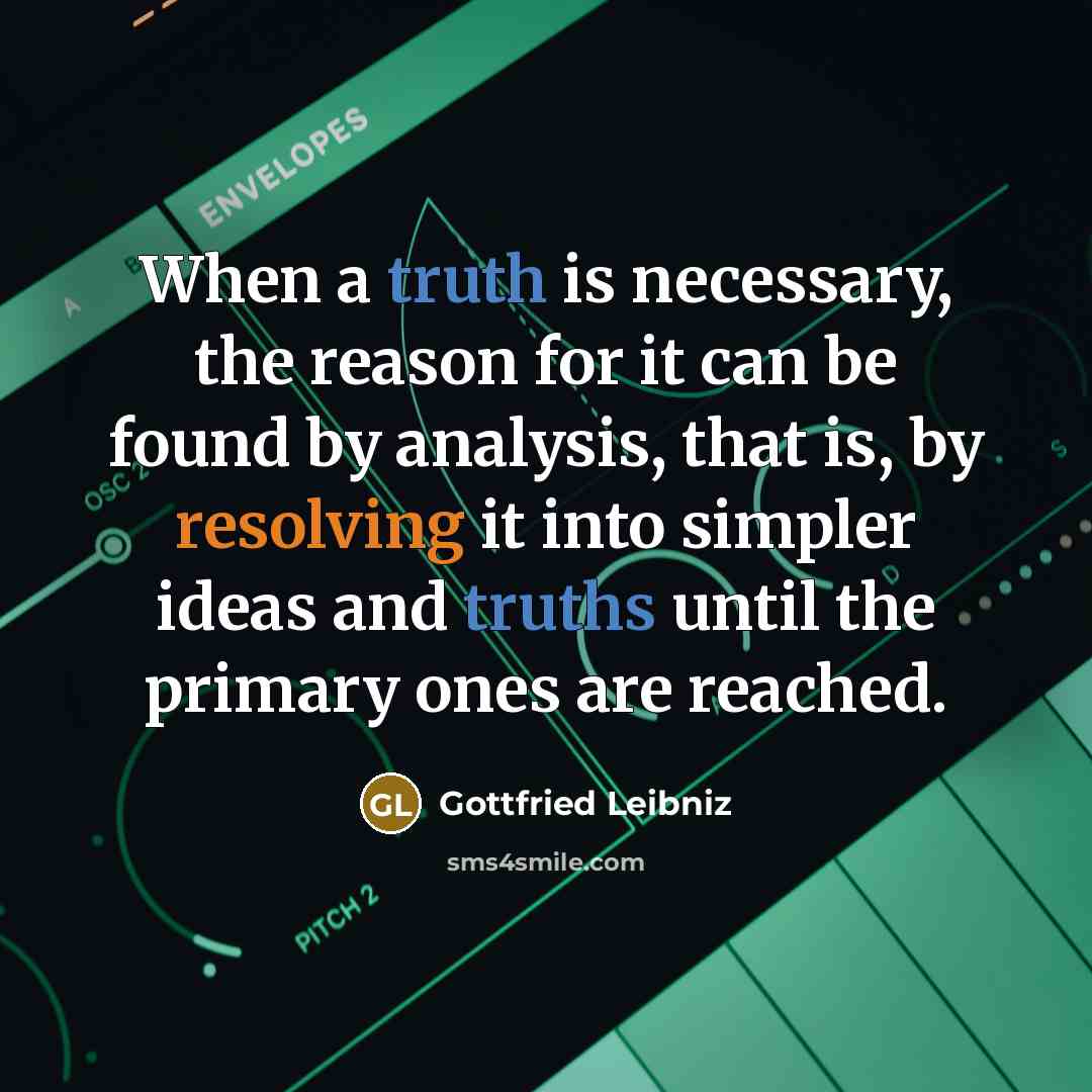 “When a truth is necessary, the reason for it can be found by analysis, that is, by resolving it into simpler ideas and truths until the primary ones are reached.” quote by Gottfried Leibniz