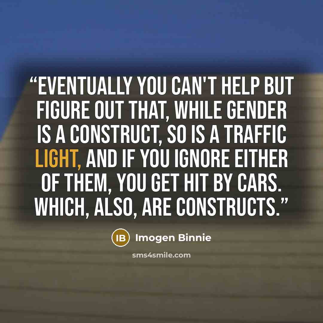 “Eventually you can't help but figure out that, while gender is a construct, so is a traffic light, and if you ignore either of them, you get hit by cars. Which, also, are constructs.” quote by Imogen Binnie
