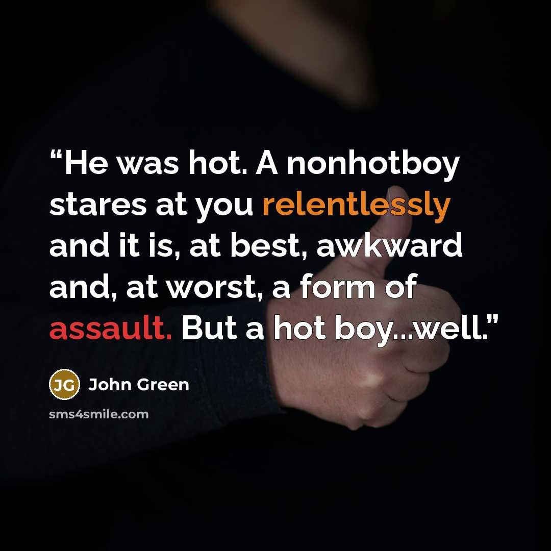 “He was hot. A nonhotboy stares at you relentlessly and it is, at best, awkward and, at worst, a form of assault. But a hot boy...well.” quote by John Green