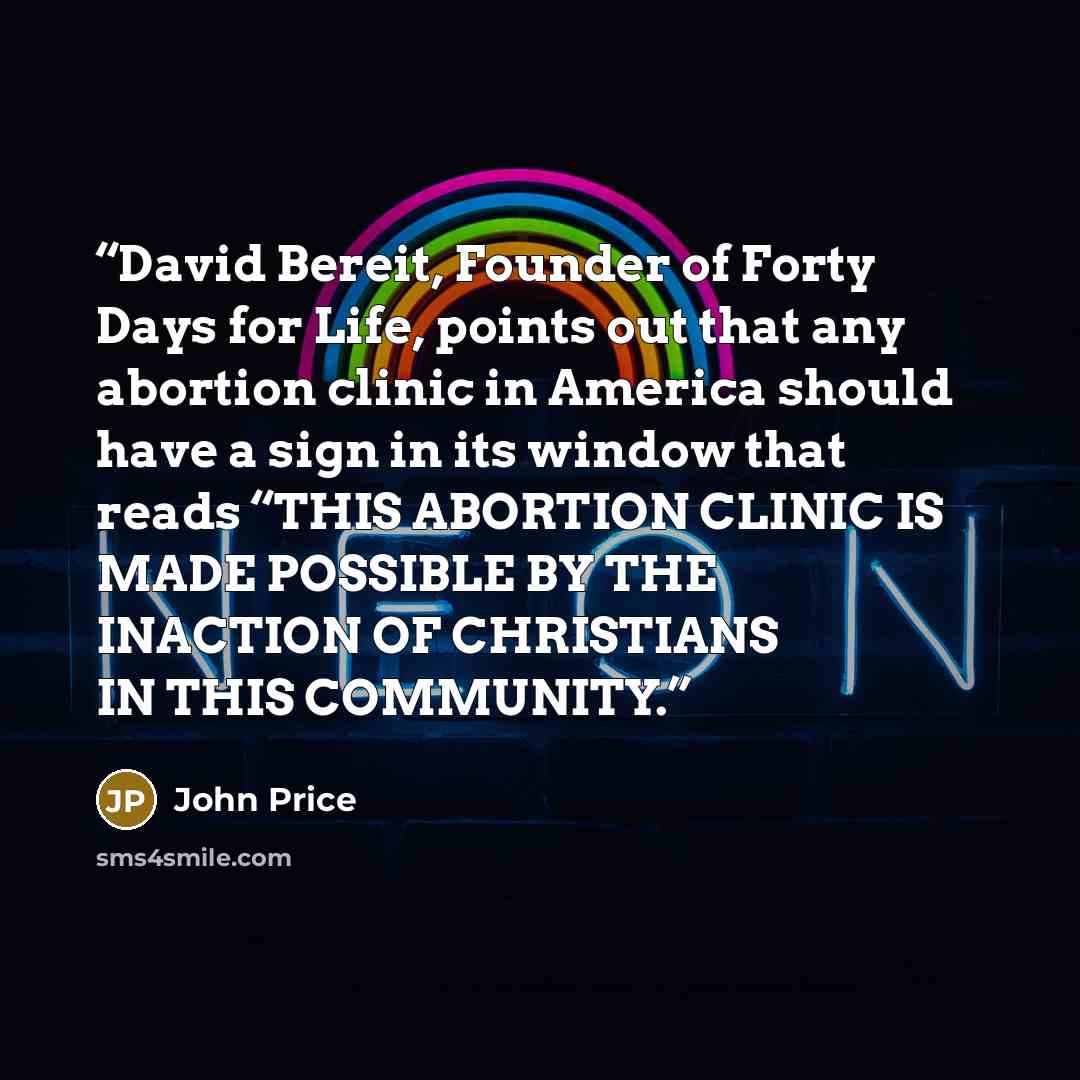 “David Bereit, Founder of Forty Days for Life, points out that any abortion clinic in America should have a sign in its window that reads “THIS ABORTION CLINIC IS MADE POSSIBLE BY THE INACTION OF CHRISTIANS IN THIS COMMUNITY.” quote by John Price